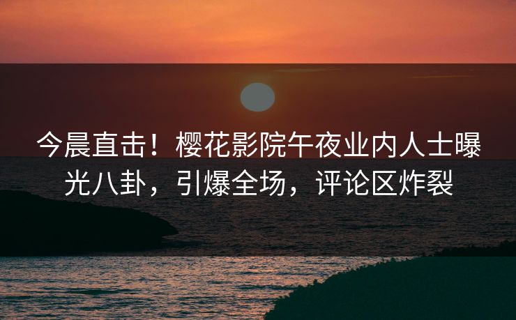 今晨直击！樱花影院午夜业内人士曝光八卦，引爆全场，评论区炸裂