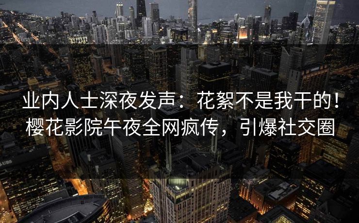 业内人士深夜发声：花絮不是我干的！樱花影院午夜全网疯传，引爆社交圈