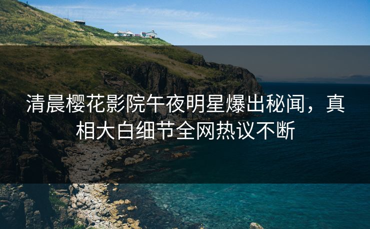 清晨樱花影院午夜明星爆出秘闻，真相大白细节全网热议不断
