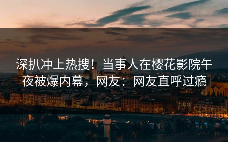 深扒冲上热搜！当事人在樱花影院午夜被爆内幕，网友：网友直呼过瘾