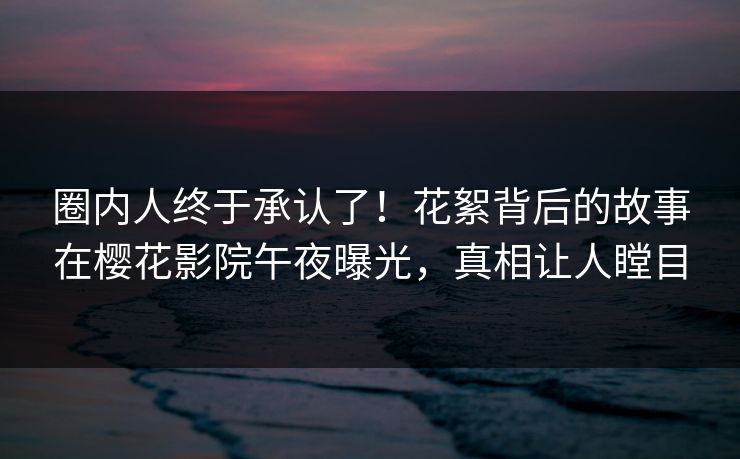 圈内人终于承认了！花絮背后的故事在樱花影院午夜曝光，真相让人瞠目