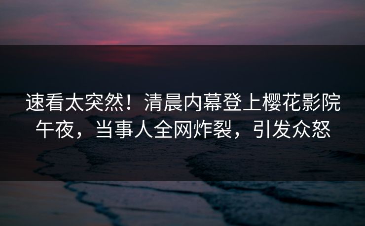 速看太突然！清晨内幕登上樱花影院午夜，当事人全网炸裂，引发众怒