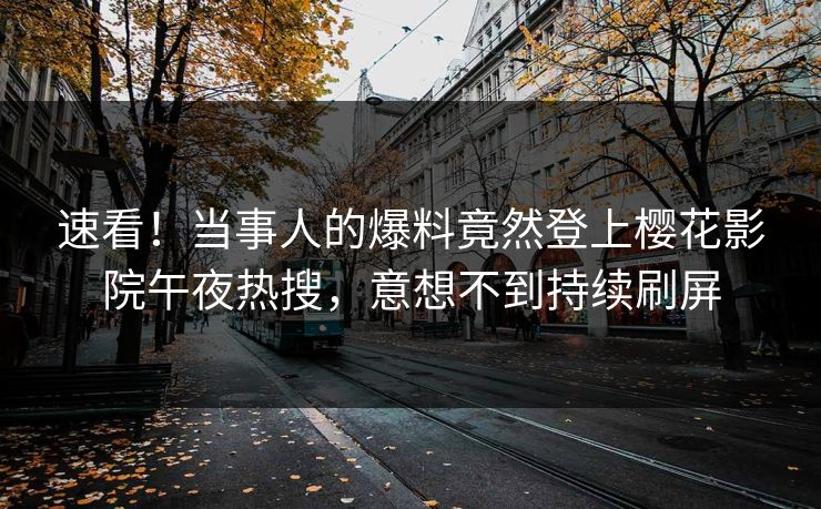速看！当事人的爆料竟然登上樱花影院午夜热搜，意想不到持续刷屏