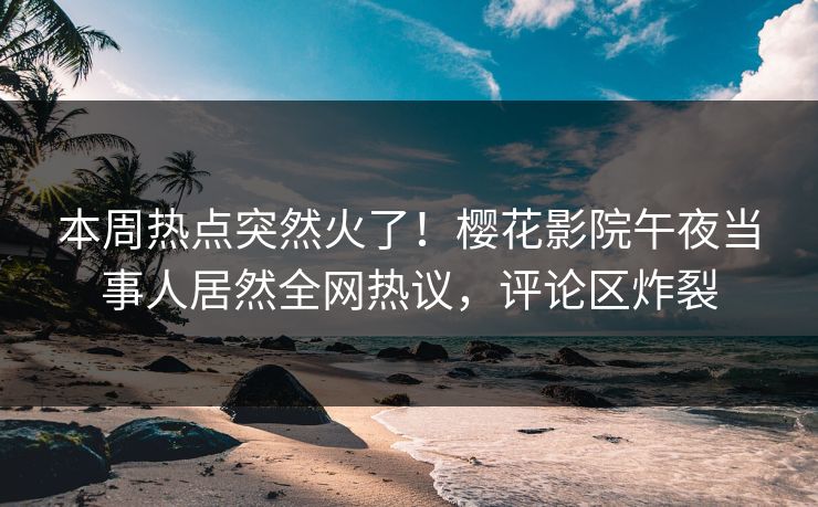 本周热点突然火了！樱花影院午夜当事人居然全网热议，评论区炸裂