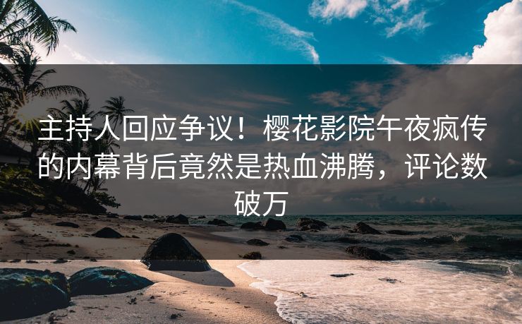 主持人回应争议！樱花影院午夜疯传的内幕背后竟然是热血沸腾，评论数破万