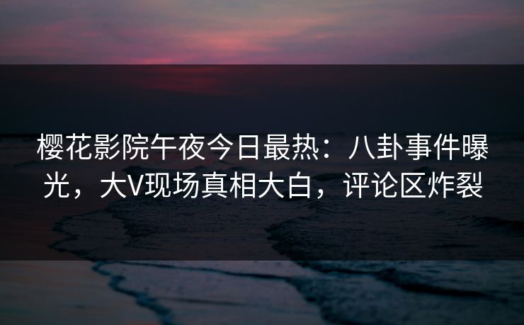 樱花影院午夜今日最热：八卦事件曝光，大V现场真相大白，评论区炸裂
