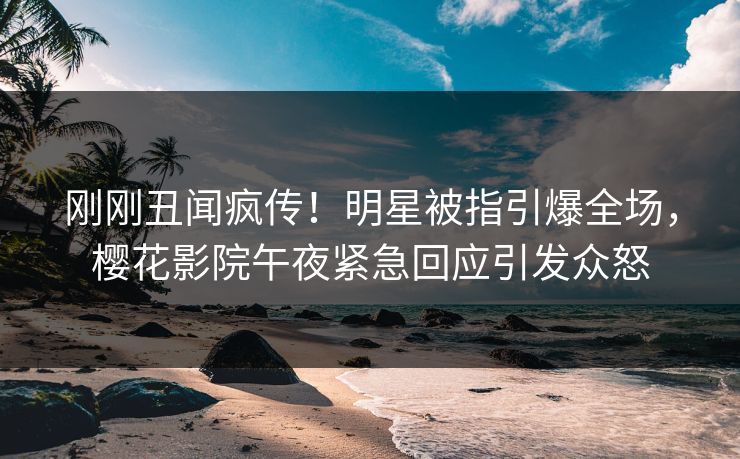 刚刚丑闻疯传！明星被指引爆全场，樱花影院午夜紧急回应引发众怒