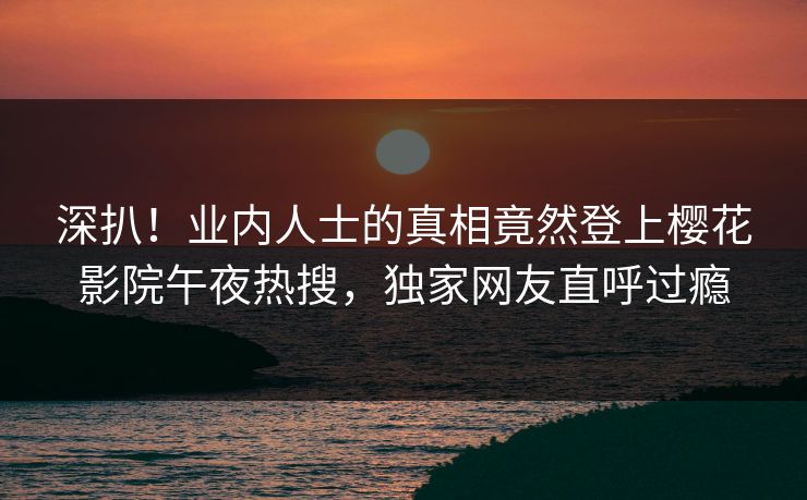 深扒！业内人士的真相竟然登上樱花影院午夜热搜，独家网友直呼过瘾