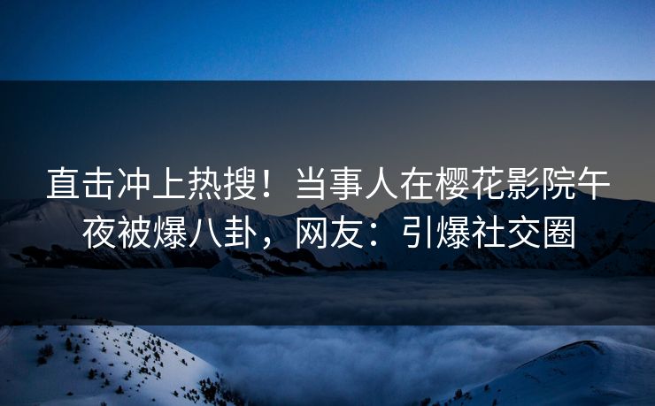 直击冲上热搜！当事人在樱花影院午夜被爆八卦，网友：引爆社交圈