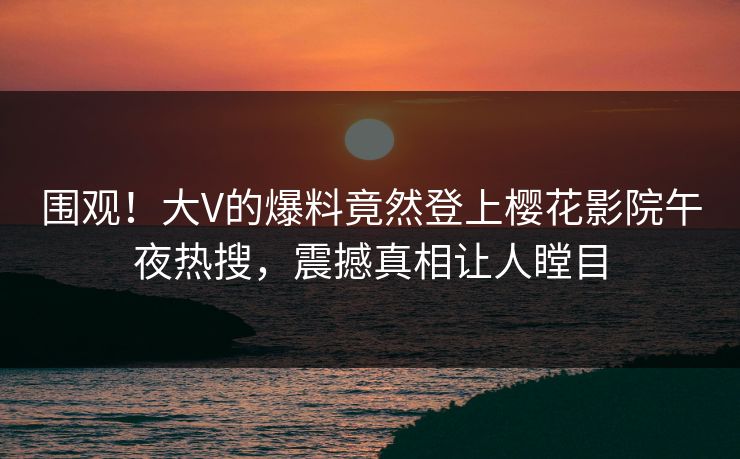 围观！大V的爆料竟然登上樱花影院午夜热搜，震撼真相让人瞠目