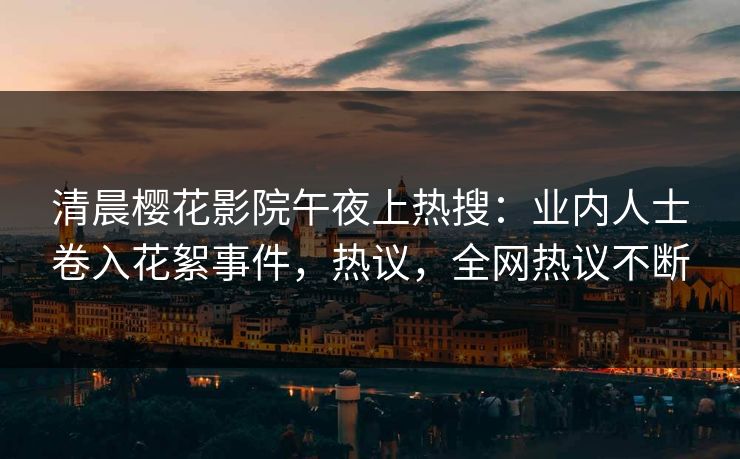 清晨樱花影院午夜上热搜：业内人士卷入花絮事件，热议，全网热议不断