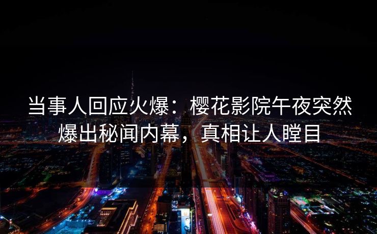 当事人回应火爆：樱花影院午夜突然爆出秘闻内幕，真相让人瞠目