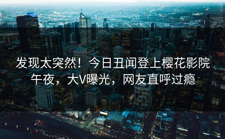 发现太突然！今日丑闻登上樱花影院午夜，大V曝光，网友直呼过瘾