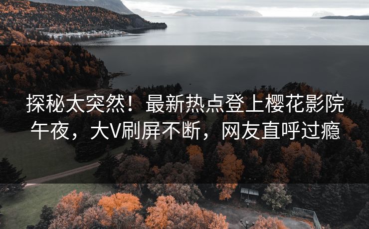 探秘太突然！最新热点登上樱花影院午夜，大V刷屏不断，网友直呼过瘾