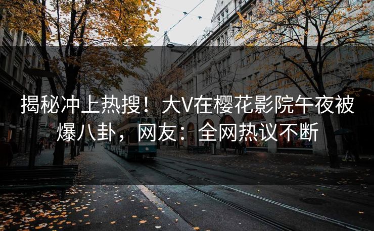 揭秘冲上热搜！大V在樱花影院午夜被爆八卦，网友：全网热议不断