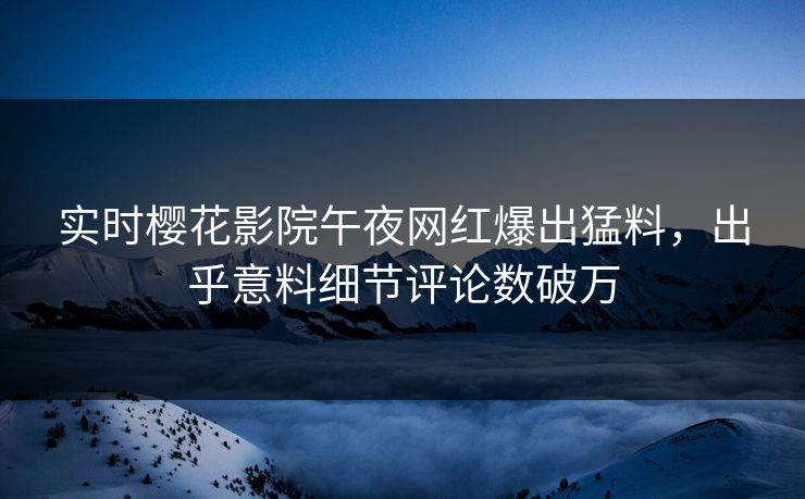 实时樱花影院午夜网红爆出猛料，出乎意料细节评论数破万