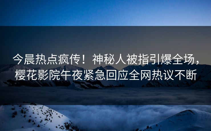 今晨热点疯传！神秘人被指引爆全场，樱花影院午夜紧急回应全网热议不断