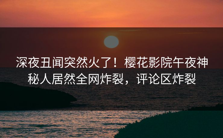 深夜丑闻突然火了！樱花影院午夜神秘人居然全网炸裂，评论区炸裂
