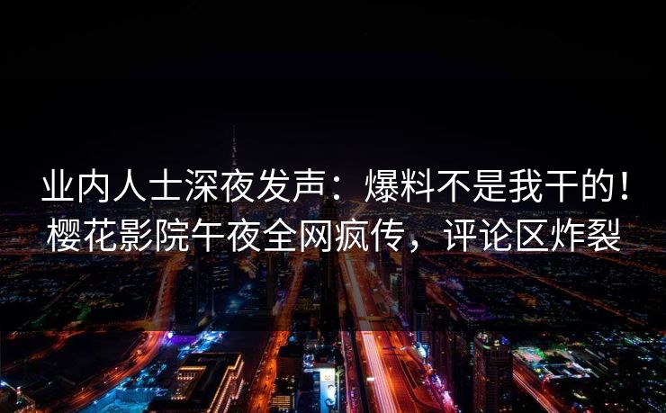 业内人士深夜发声：爆料不是我干的！樱花影院午夜全网疯传，评论区炸裂