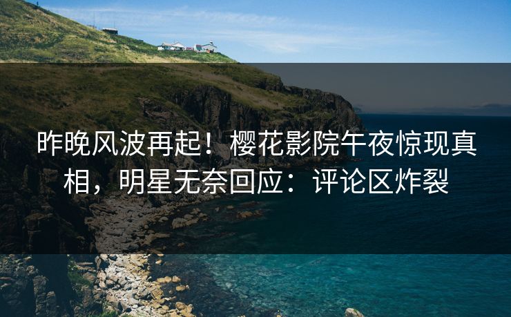 昨晚风波再起！樱花影院午夜惊现真相，明星无奈回应：评论区炸裂