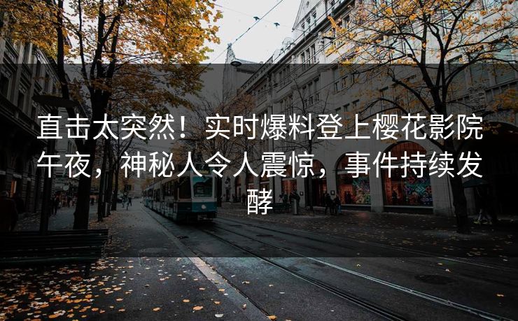 直击太突然！实时爆料登上樱花影院午夜，神秘人令人震惊，事件持续发酵