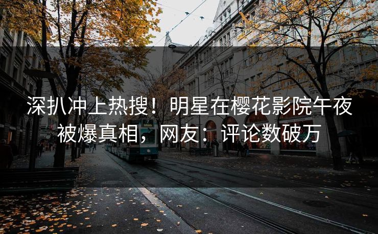深扒冲上热搜！明星在樱花影院午夜被爆真相，网友：评论数破万