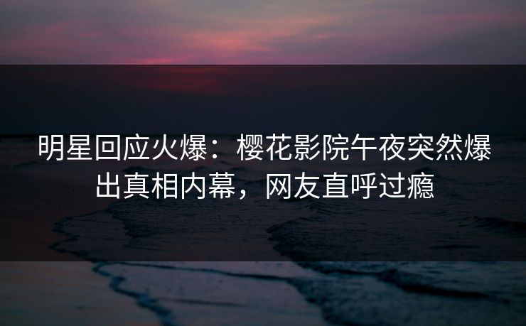 明星回应火爆：樱花影院午夜突然爆出真相内幕，网友直呼过瘾