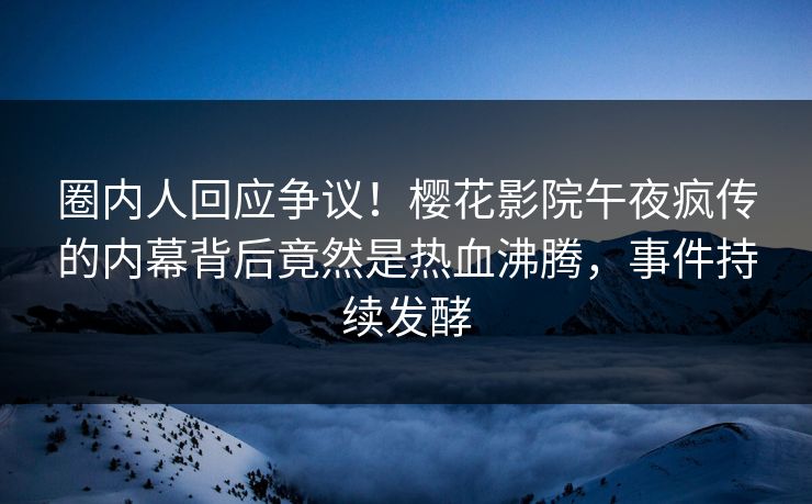 圈内人回应争议！樱花影院午夜疯传的内幕背后竟然是热血沸腾，事件持续发酵