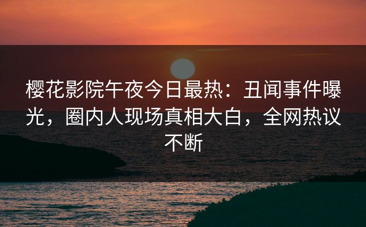樱花影院午夜今日最热：丑闻事件曝光，圈内人现场真相大白，全网热议不断