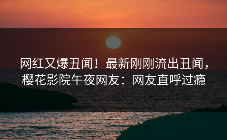 网红又爆丑闻！最新刚刚流出丑闻，樱花影院午夜网友：网友直呼过瘾