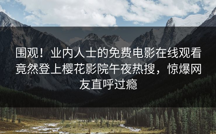 围观！业内人士的免费电影在线观看竟然登上樱花影院午夜热搜，惊爆网友直呼过瘾