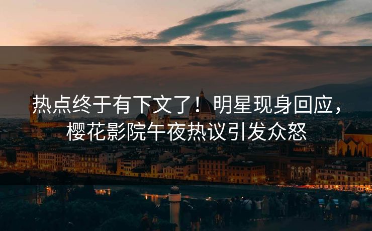 热点终于有下文了！明星现身回应，樱花影院午夜热议引发众怒