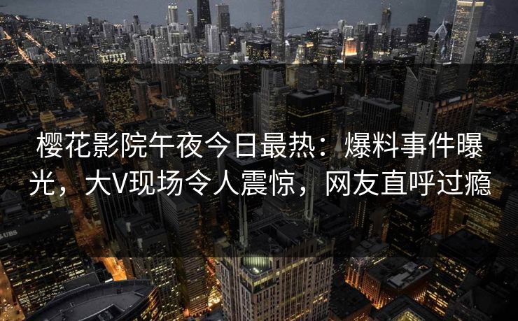 樱花影院午夜今日最热：爆料事件曝光，大V现场令人震惊，网友直呼过瘾