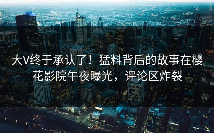 大V终于承认了！猛料背后的故事在樱花影院午夜曝光，评论区炸裂