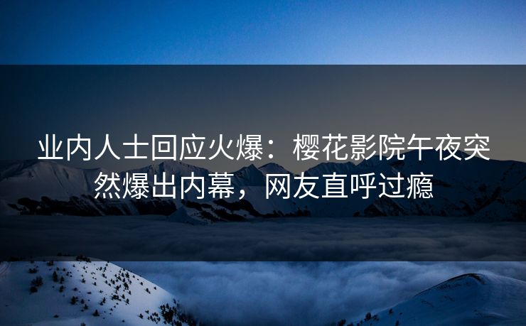 业内人士回应火爆：樱花影院午夜突然爆出内幕，网友直呼过瘾