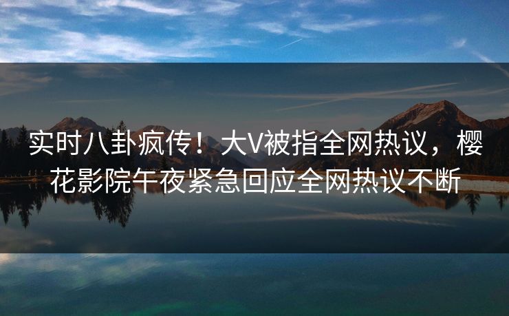 实时八卦疯传！大V被指全网热议，樱花影院午夜紧急回应全网热议不断
