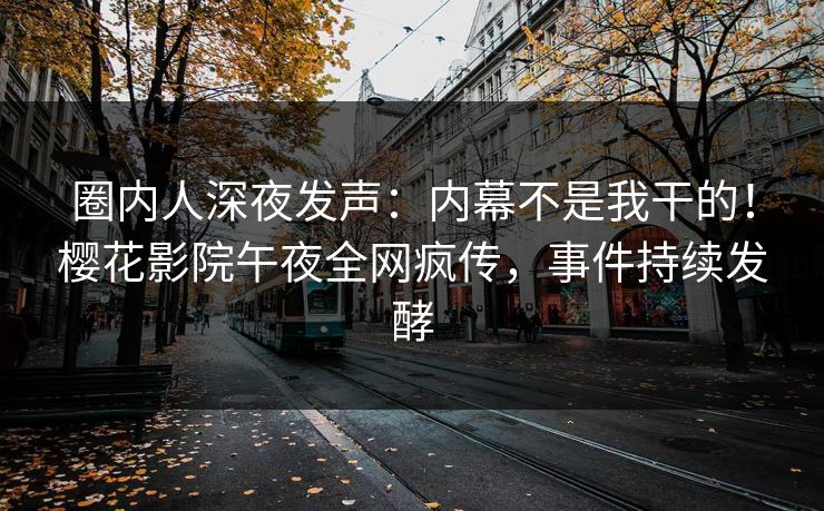 圈内人深夜发声：内幕不是我干的！樱花影院午夜全网疯传，事件持续发酵