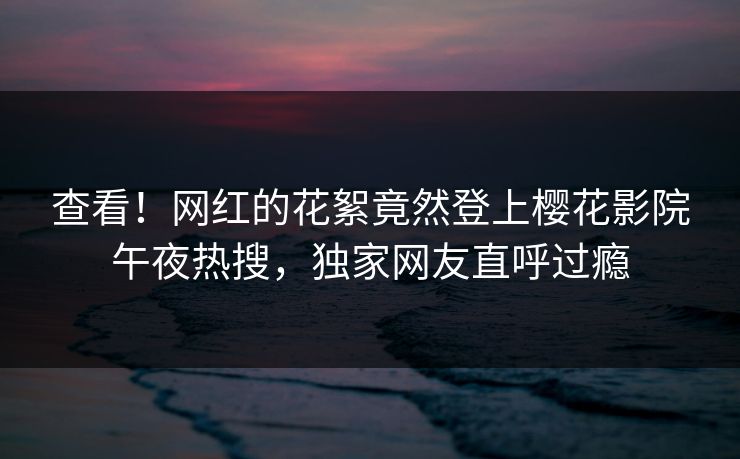 查看！网红的花絮竟然登上樱花影院午夜热搜，独家网友直呼过瘾