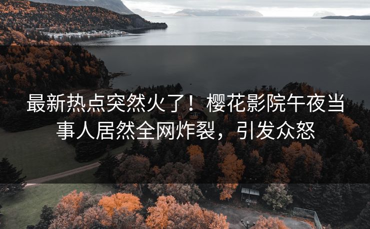最新热点突然火了！樱花影院午夜当事人居然全网炸裂，引发众怒