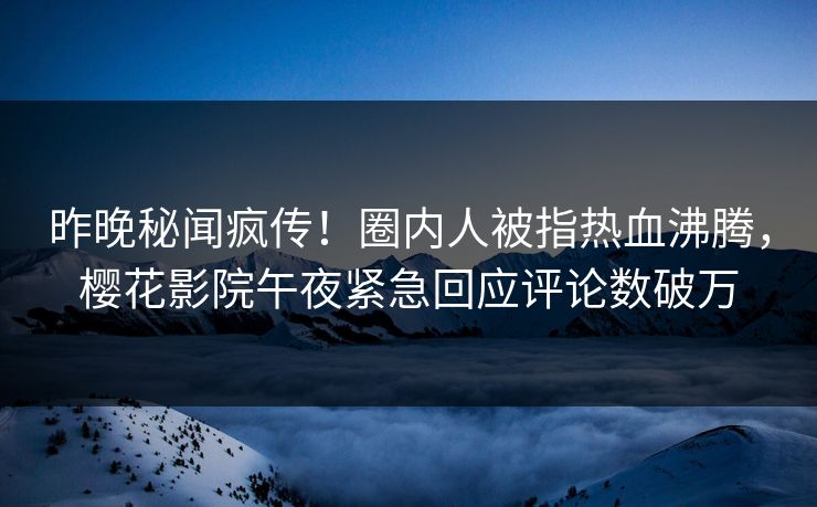 昨晚秘闻疯传！圈内人被指热血沸腾，樱花影院午夜紧急回应评论数破万