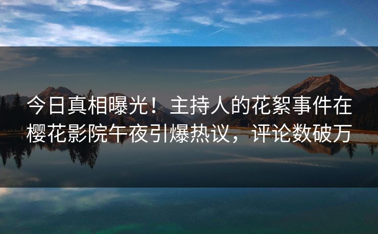 今日真相曝光！主持人的花絮事件在樱花影院午夜引爆热议，评论数破万