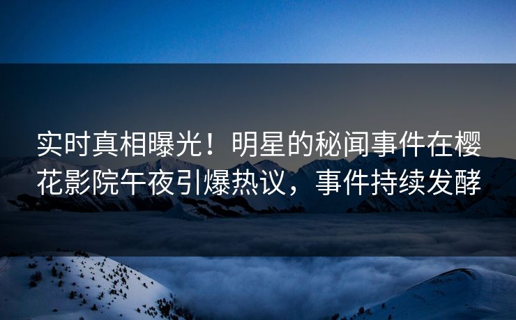 实时真相曝光！明星的秘闻事件在樱花影院午夜引爆热议，事件持续发酵