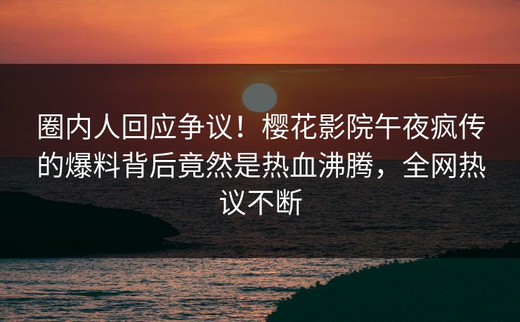 圈内人回应争议！樱花影院午夜疯传的爆料背后竟然是热血沸腾，全网热议不断
