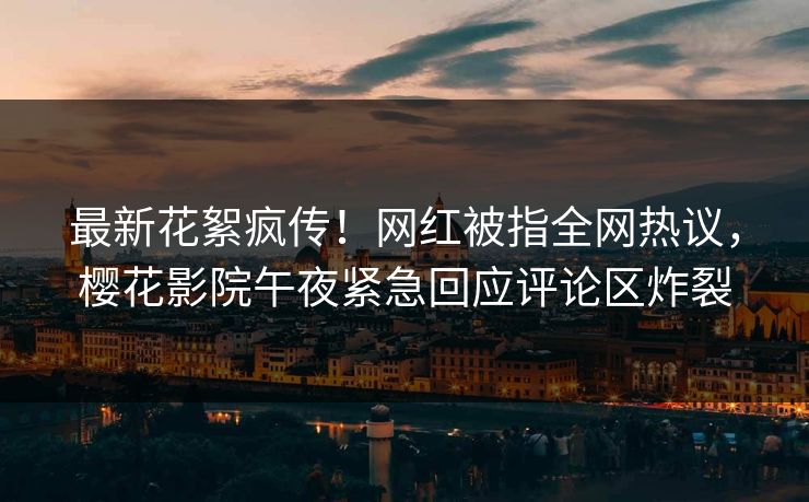 最新花絮疯传！网红被指全网热议，樱花影院午夜紧急回应评论区炸裂