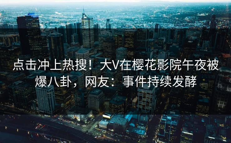 点击冲上热搜！大V在樱花影院午夜被爆八卦，网友：事件持续发酵