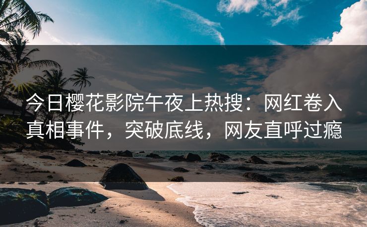 今日樱花影院午夜上热搜：网红卷入真相事件，突破底线，网友直呼过瘾