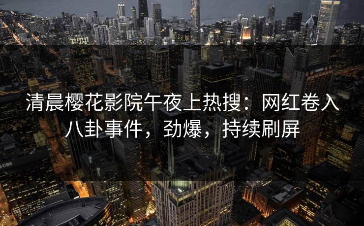 清晨樱花影院午夜上热搜：网红卷入八卦事件，劲爆，持续刷屏