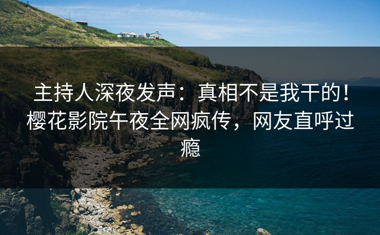 主持人深夜发声：真相不是我干的！樱花影院午夜全网疯传，网友直呼过瘾