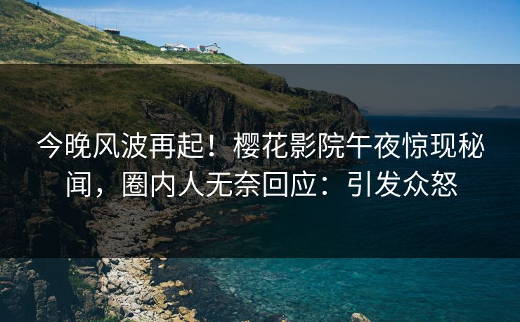 今晚风波再起！樱花影院午夜惊现秘闻，圈内人无奈回应：引发众怒