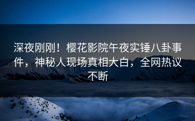 深夜刚刚！樱花影院午夜实锤八卦事件，神秘人现场真相大白，全网热议不断